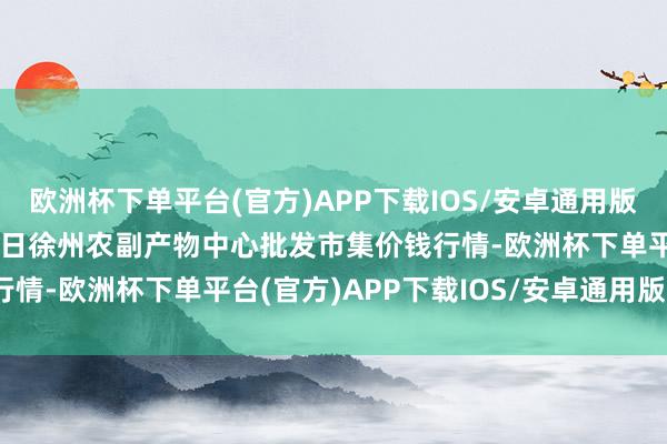 欧洲杯下单平台(官方)APP下载IOS/安卓通用版/手机版2024年4月10日徐州农副产物中心批发市集价钱行情-欧洲杯下单平台(官方)APP下载IOS/安卓通用版/手机版