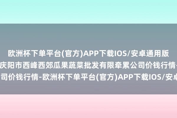 欧洲杯下单平台(官方)APP下载IOS/安卓通用版/手机版2024年4月10日庆阳市西峰西郊瓜果蔬菜批发有限牵累公司价钱行情-欧洲杯下单平台(官方)APP下载IOS/安卓通用版/手机版