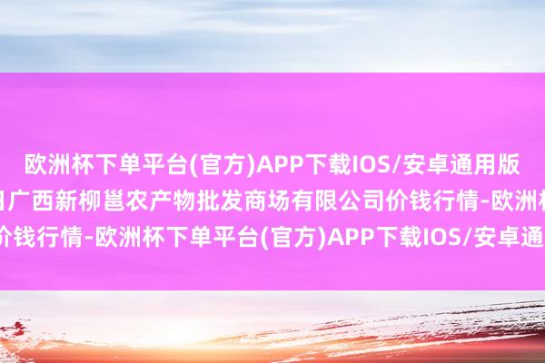 欧洲杯下单平台(官方)APP下载IOS/安卓通用版/手机版2024年4月10日广西新柳邕农产物批发商场有限公司价钱行情-欧洲杯下单平台(官方)APP下载IOS/安卓通用版/手机版