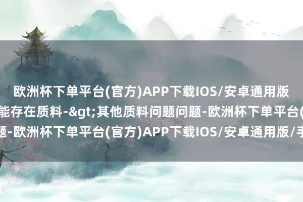 欧洲杯下单平台(官方)APP下载IOS/安卓通用版/手机版投诉问题：可能存在质料->其他质料问题问题-欧洲杯下单平台(官方)APP下载IOS/安卓通用版/手机版