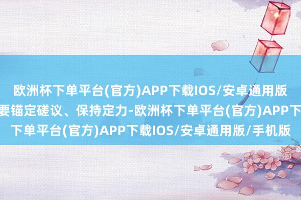 欧洲杯下单平台(官方)APP下载IOS/安卓通用版/手机版集团公司各单元要锚定磋议、保持定力-欧洲杯下单平台(官方)APP下载IOS/安卓通用版/手机版