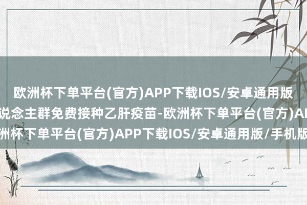 欧洲杯下单平台(官方)APP下载IOS/安卓通用版/手机版为无抗体保护东说念主群免费接种乙肝疫苗-欧洲杯下单平台(官方)APP下载IOS/安卓通用版/手机版