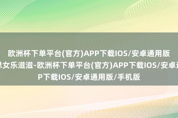 欧洲杯下单平台(官方)APP下载IOS/安卓通用版/手机版好意思女乐滋滋-欧洲杯下单平台(官方)APP下载IOS/安卓通用版/手机版