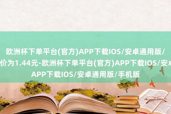 欧洲杯下单平台(官方)APP下载IOS/安卓通用版/手机版正股最新价为1.44元-欧洲杯下单平台(官方)APP下载IOS/安卓通用版/手机版