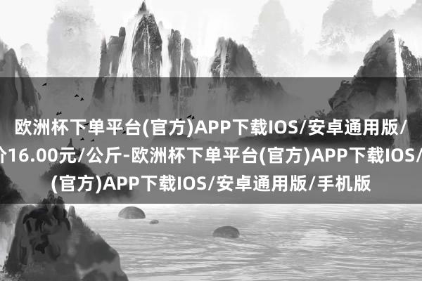 欧洲杯下单平台(官方)APP下载IOS/安卓通用版/手机版当日最高报价16.00元/公斤-欧洲杯下单平台(官方)APP下载IOS/安卓通用版/手机版