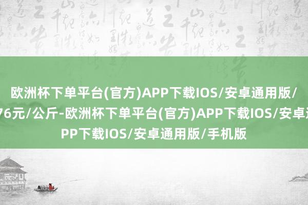 欧洲杯下单平台(官方)APP下载IOS/安卓通用版/手机版出入7.76元/公斤-欧洲杯下单平台(官方)APP下载IOS/安卓通用版/手机版