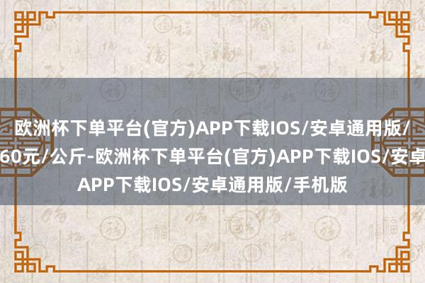 欧洲杯下单平台(官方)APP下载IOS/安卓通用版/手机版收支12.60元/公斤-欧洲杯下单平台(官方)APP下载IOS/安卓通用版/手机版