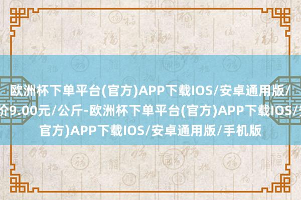 欧洲杯下单平台(官方)APP下载IOS/安卓通用版/手机版当日最高报价9.00元/公斤-欧洲杯下单平台(官方)APP下载IOS/安卓通用版/手机版