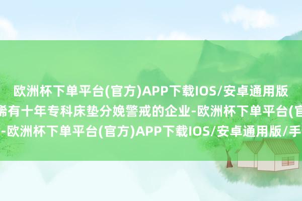 欧洲杯下单平台(官方)APP下载IOS/安卓通用版/手机版　　喜临门当作领稀有十年专科床垫分娩警戒的企业-欧洲杯下单平台(官方)APP下载IOS/安卓通用版/手机版