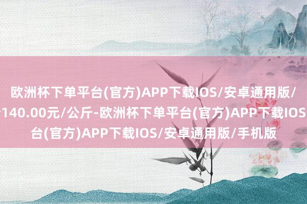 欧洲杯下单平台(官方)APP下载IOS/安卓通用版/手机版当日最高报价140.00元/公斤-欧洲杯下单平台(官方)APP下载IOS/安卓通用版/手机版