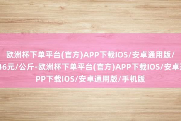 欧洲杯下单平台(官方)APP下载IOS/安卓通用版/手机版收支7.46元/公斤-欧洲杯下单平台(官方)APP下载IOS/安卓通用版/手机版