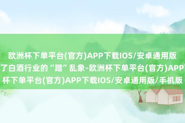 欧洲杯下单平台(官方)APP下载IOS/安卓通用版/手机版但在这背后映射了白酒行业的“蹭”乱象-欧洲杯下单平台(官方)APP下载IOS/安卓通用版/手机版