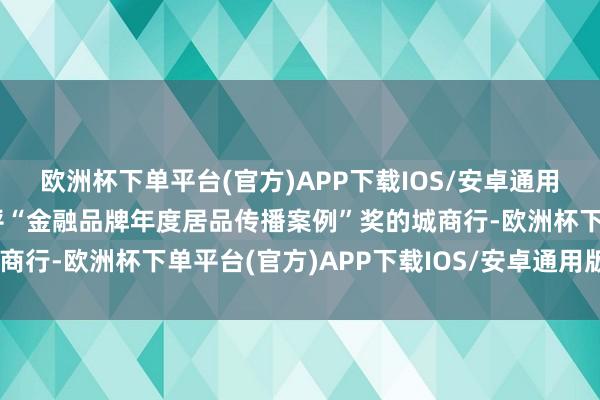 欧洲杯下单平台(官方)APP下载IOS/安卓通用版/手机版成为唯独获评“金融品牌年度居品传播案例”奖的城商行-欧洲杯下单平台(官方)APP下载IOS/安卓通用版/手机版