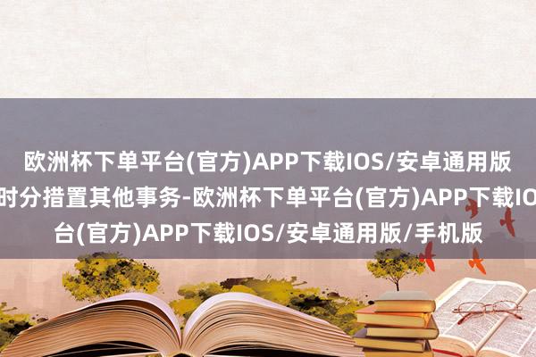 欧洲杯下单平台(官方)APP下载IOS/安卓通用版/手机版因需干与更多时分措置其他事务-欧洲杯下单平台(官方)APP下载IOS/安卓通用版/手机版