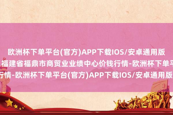 欧洲杯下单平台(官方)APP下载IOS/安卓通用版/手机版2024年6月6日福建省福鼎市商贸业业绩中心价钱行情-欧洲杯下单平台(官方)APP下载IOS/安卓通用版/手机版