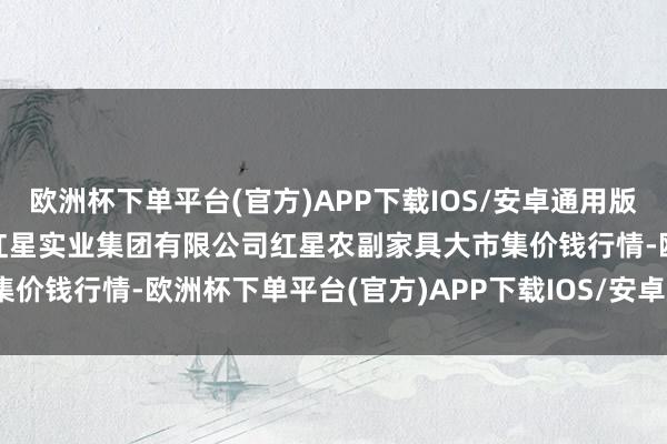 欧洲杯下单平台(官方)APP下载IOS/安卓通用版/手机版2024年6月6日红星实业集团有限公司红星农副家具大市集价钱行情-欧洲杯下单平台(官方)APP下载IOS/安卓通用版/手机版