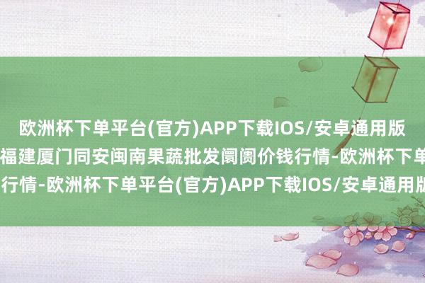 欧洲杯下单平台(官方)APP下载IOS/安卓通用版/手机版2024年6月6日福建厦门同安闽南果蔬批发阛阓价钱行情-欧洲杯下单平台(官方)APP下载IOS/安卓通用版/手机版