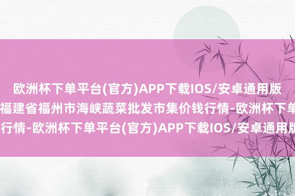 欧洲杯下单平台(官方)APP下载IOS/安卓通用版/手机版2024年6月6日福建省福州市海峡蔬菜批发市集价钱行情-欧洲杯下单平台(官方)APP下载IOS/安卓通用版/手机版