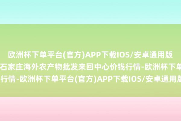 欧洲杯下单平台(官方)APP下载IOS/安卓通用版/手机版2024年6月6日石家庄海外农产物批发来回中心价钱行情-欧洲杯下单平台(官方)APP下载IOS/安卓通用版/手机版