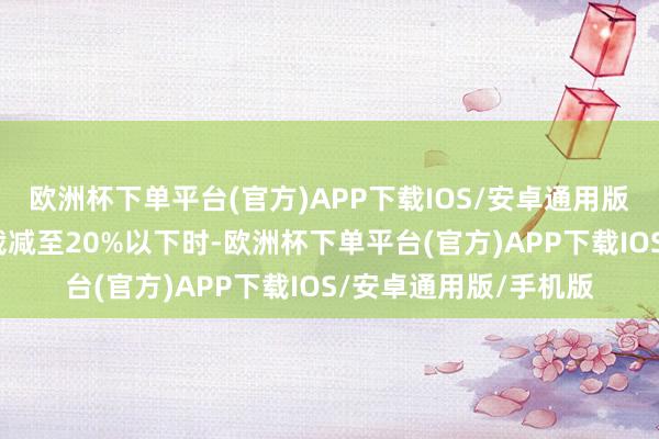 欧洲杯下单平台(官方)APP下载IOS/安卓通用版/手机版当融资余额裁减至20%以下时-欧洲杯下单平台(官方)APP下载IOS/安卓通用版/手机版