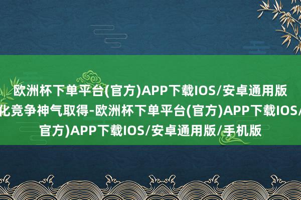 欧洲杯下单平台(官方)APP下载IOS/安卓通用版/手机版订单以市集化竞争神气取得-欧洲杯下单平台(官方)APP下载IOS/安卓通用版/手机版