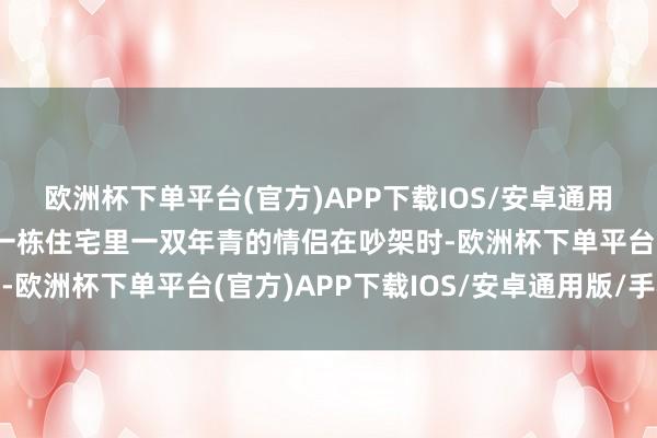 欧洲杯下单平台(官方)APP下载IOS/安卓通用版/手机版发现是支配一栋住宅里一双年青的情侣在吵架时-欧洲杯下单平台(官方)APP下载IOS/安卓通用版/手机版