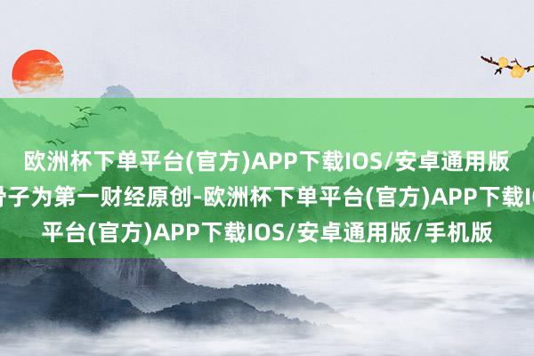 欧洲杯下单平台(官方)APP下载IOS/安卓通用版/手机版请点击这里此骨子为第一财经原创-欧洲杯下单平台(官方)APP下载IOS/安卓通用版/手机版