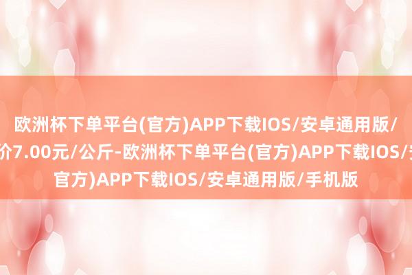 欧洲杯下单平台(官方)APP下载IOS/安卓通用版/手机版当日最高报价7.00元/公斤-欧洲杯下单平台(官方)APP下载IOS/安卓通用版/手机版