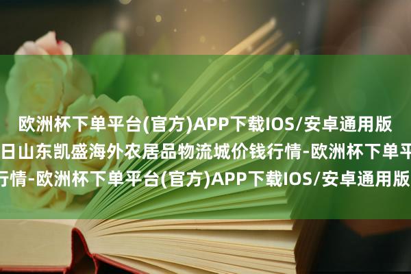 欧洲杯下单平台(官方)APP下载IOS/安卓通用版/手机版2024年9月19日山东凯盛海外农居品物流城价钱行情-欧洲杯下单平台(官方)APP下载IOS/安卓通用版/手机版