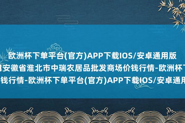 欧洲杯下单平台(官方)APP下载IOS/安卓通用版/手机版2024年9月19日安徽省淮北市中瑞农居品批发商场价钱行情-欧洲杯下单平台(官方)APP下载IOS/安卓通用版/手机版