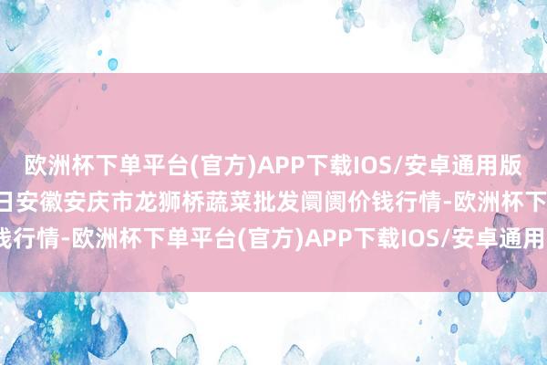 欧洲杯下单平台(官方)APP下载IOS/安卓通用版/手机版2024年9月19日安徽安庆市龙狮桥蔬菜批发阛阓价钱行情-欧洲杯下单平台(官方)APP下载IOS/安卓通用版/手机版