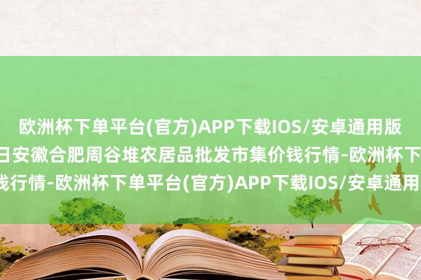 欧洲杯下单平台(官方)APP下载IOS/安卓通用版/手机版2024年9月19日安徽合肥周谷堆农居品批发市集价钱行情-欧洲杯下单平台(官方)APP下载IOS/安卓通用版/手机版