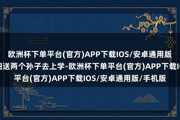 欧洲杯下单平台(官方)APP下载IOS/安卓通用版/手机版今日早上儿媳妇送两个孙子去上学-欧洲杯下单平台(官方)APP下载IOS/安卓通用版/手机版