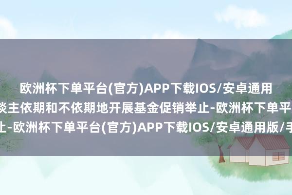 欧洲杯下单平台(官方)APP下载IOS/安卓通用版/手机版针对投资东谈主依期和不依期地开展基金促销举止-欧洲杯下单平台(官方)APP下载IOS/安卓通用版/手机版