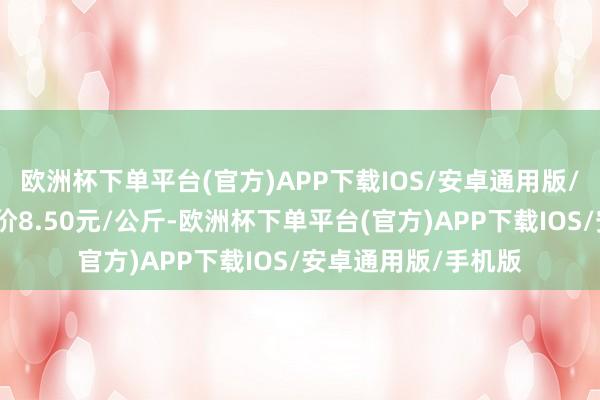 欧洲杯下单平台(官方)APP下载IOS/安卓通用版/手机版当日最高报价8.50元/公斤-欧洲杯下单平台(官方)APP下载IOS/安卓通用版/手机版