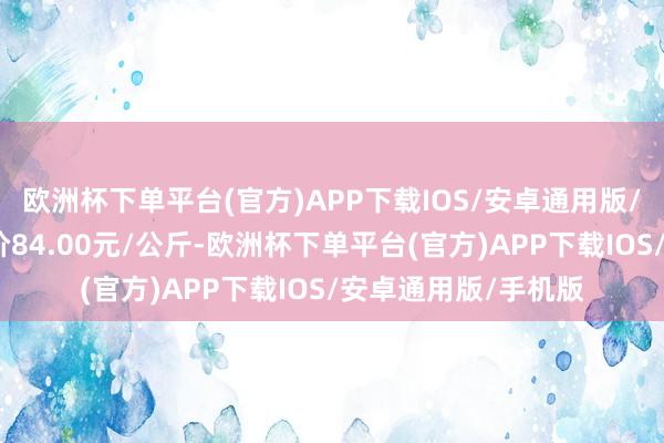 欧洲杯下单平台(官方)APP下载IOS/安卓通用版/手机版当日最高报价84.00元/公斤-欧洲杯下单平台(官方)APP下载IOS/安卓通用版/手机版