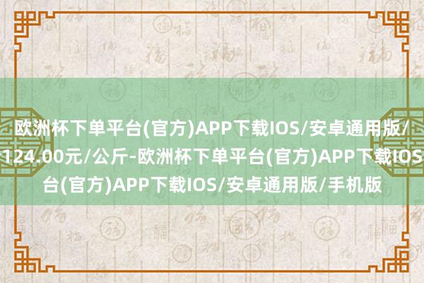 欧洲杯下单平台(官方)APP下载IOS/安卓通用版/手机版当日最高报价124.00元/公斤-欧洲杯下单平台(官方)APP下载IOS/安卓通用版/手机版