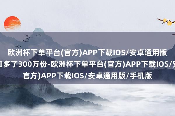 欧洲杯下单平台(官方)APP下载IOS/安卓通用版/手机版当日份额加多了300万份-欧洲杯下单平台(官方)APP下载IOS/安卓通用版/手机版