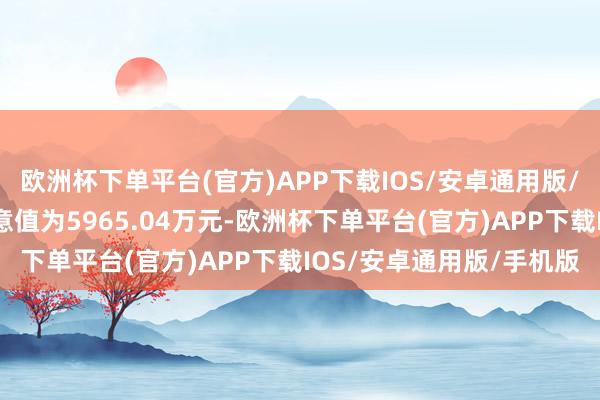 欧洲杯下单平台(官方)APP下载IOS/安卓通用版/手机版最新钞票净值蓄意值为5965.04万元-欧洲杯下单平台(官方)APP下载IOS/安卓通用版/手机版