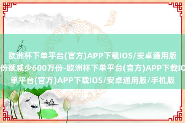 欧洲杯下单平台(官方)APP下载IOS/安卓通用版/手机版近20个交游日份额减少600万份-欧洲杯下单平台(官方)APP下载IOS/安卓通用版/手机版