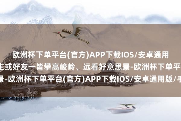 欧洲杯下单平台(官方)APP下载IOS/安卓通用版/手机版或与家东谈主或好友一皆攀高峻岭、远看好意思景-欧洲杯下单平台(官方)APP下载IOS/安卓通用版/手机版