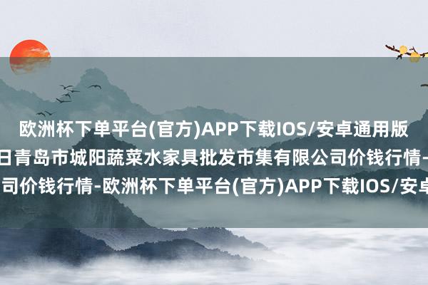 欧洲杯下单平台(官方)APP下载IOS/安卓通用版/手机版2024年10月13日青岛市城阳蔬菜水家具批发市集有限公司价钱行情-欧洲杯下单平台(官方)APP下载IOS/安卓通用版/手机版