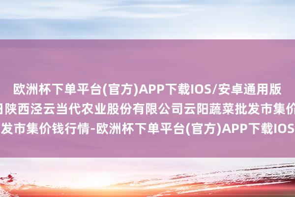 欧洲杯下单平台(官方)APP下载IOS/安卓通用版/手机版2024年10月13日陕西泾云当代农业股份有限公司云阳蔬菜批发市集价钱行情-欧洲杯下单平台(官方)APP下载IOS/安卓通用版/手机版