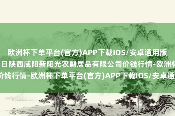 欧洲杯下单平台(官方)APP下载IOS/安卓通用版/手机版2024年10月13日陕西咸阳新阳光农副居品有限公司价钱行情-欧洲杯下单平台(官方)APP下载IOS/安卓通用版/手机版