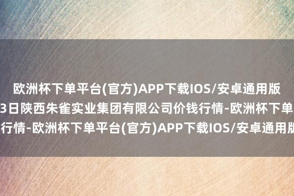 欧洲杯下单平台(官方)APP下载IOS/安卓通用版/手机版2024年10月13日陕西朱雀实业集团有限公司价钱行情-欧洲杯下单平台(官方)APP下载IOS/安卓通用版/手机版