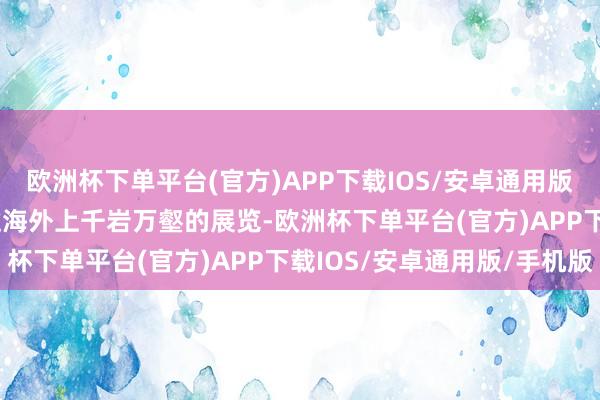 欧洲杯下单平台(官方)APP下载IOS/安卓通用版/手机版  米歇尔进入过海外上千岩万壑的展览-欧洲杯下单平台(官方)APP下载IOS/安卓通用版/手机版