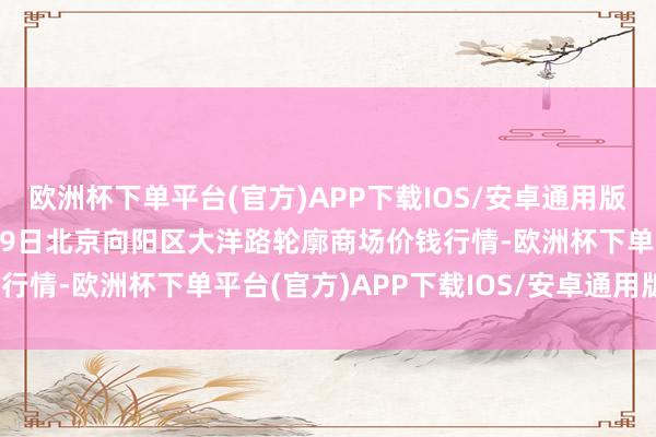 欧洲杯下单平台(官方)APP下载IOS/安卓通用版/手机版2024年10月19日北京向阳区大洋路轮廓商场价钱行情-欧洲杯下单平台(官方)APP下载IOS/安卓通用版/手机版