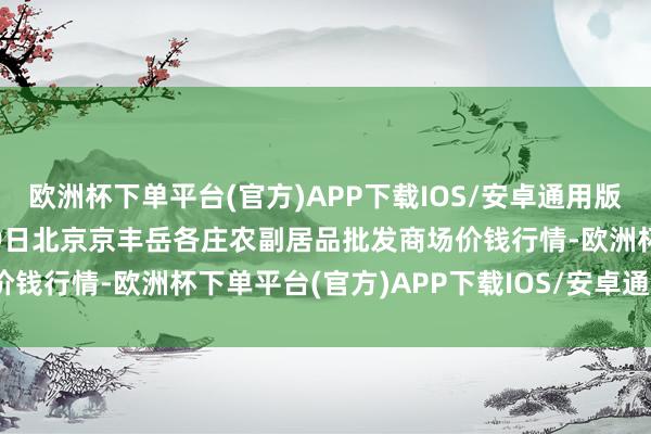 欧洲杯下单平台(官方)APP下载IOS/安卓通用版/手机版2024年10月19日北京京丰岳各庄农副居品批发商场价钱行情-欧洲杯下单平台(官方)APP下载IOS/安卓通用版/手机版