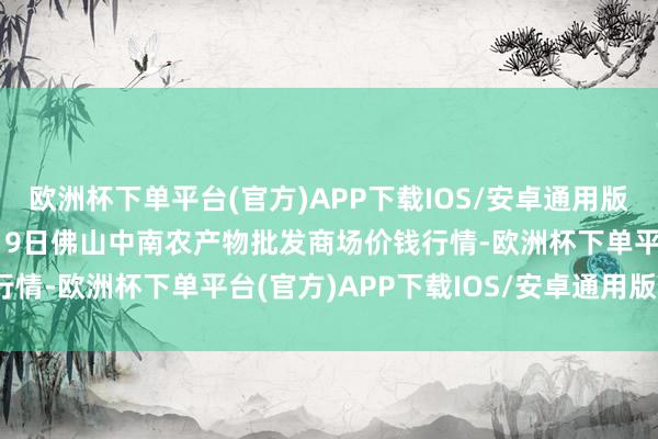 欧洲杯下单平台(官方)APP下载IOS/安卓通用版/手机版2024年10月19日佛山中南农产物批发商场价钱行情-欧洲杯下单平台(官方)APP下载IOS/安卓通用版/手机版