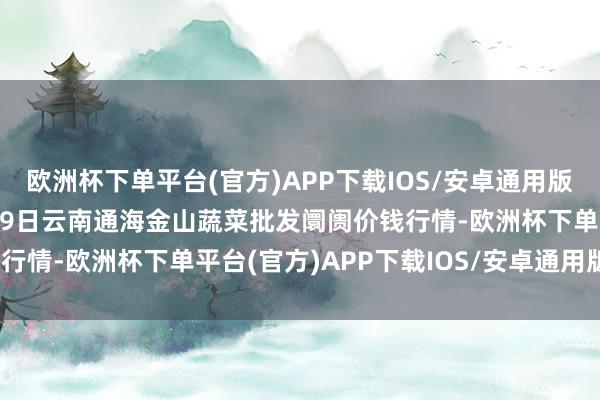 欧洲杯下单平台(官方)APP下载IOS/安卓通用版/手机版2024年10月19日云南通海金山蔬菜批发阛阓价钱行情-欧洲杯下单平台(官方)APP下载IOS/安卓通用版/手机版